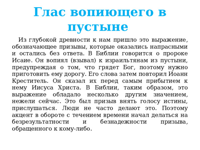 Глас вопиющего в пустыне  Из глубокой древности к нам пришло это выражение, обозначающее призывы, которые оказались напрасными и остались без ответа. В Библии говорится о пророке Исаие. Он вопиял (взывал) к израильтянам из пустыни, предупреждая о том, что грядет Бог, поэтому нужно приготовить ему дорогу. Его слова затем повторил Иоанн Креститель. Он сказал их перед самым прибытием к нему Иисуса Христа. В Библии, таким образом, это выражение обладало несколько другим значением, нежели сейчас. Это был призыв внять голосу истины, прислушаться. Люди не часто делают это. Поэтому акцент в обороте с течением времени начал делаться на безрезультатности и безнадежности призыва, обращенного к кому-либо. 