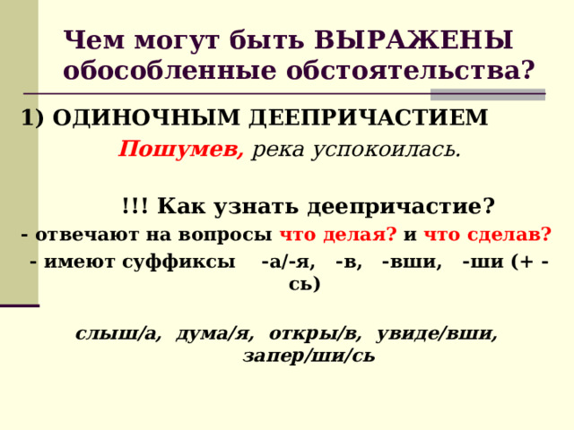 Чем могут быть ВЫРАЖЕНЫ обособленные обстоятельства? 1) ОДИНОЧНЫМ ДЕЕПРИЧАСТИЕМ    Пошумев, река успокоилась.  !!! Как узнать деепричастие? - отвечают на вопросы  что делая?  и  что сделав?    - имеют суффиксы    -а/-я,   -в, -вши, -ши (+ -сь)  слыш/а, дума/я, откры/в, увиде/вши, запер/ши/сь 