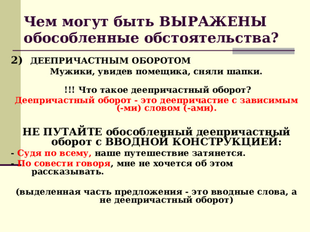 Чем могут быть ВЫРАЖЕНЫ обособленные обстоятельства? 2)  ДЕЕПРИЧАСТНЫМ ОБОРОТОМ  Мужики, увидев помещика, сняли шапки.     !!! Что такое деепричастный оборот? Деепричастный оборот - это деепричастие с зависимым (-ми) словом (-ами).  НЕ ПУТАЙТЕ обособленный деепричастный оборот с ВВОДНОЙ КОНСТРУКЦИЕЙ: - Судя по всему, наше путешествие затянется.  - По совести говоря , мне не хочется об этом рассказывать.  (выделенная часть предложения - это вводные слова, а не деепричастный оборот) 