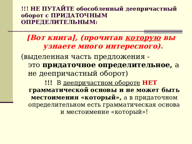 !!! НЕ ПУТАЙТЕ обособленный деепричастный оборот с ПРИДАТОЧНЫМ ОПРЕДЕЛИТЕЛЬНЫМ:   [Вот книга], (прочитав  которую  вы узнаете много интересного).  (выделенная часть предложения - это  придаточное определительное,  а не деепричастный оборот) !!!  В  деепричастном обороте   НЕТ грамматической основы и не может быть местоимения «который»,  а в придаточном определительном есть грамматическая основа и местоимение «который»! 