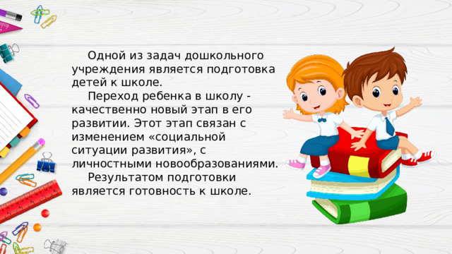 Одной из задач дошкольного учреждения является подготовка детей к школе. Переход ребенка в школу - качественно новый этап в его развитии. Этот этап связан с изменением «социальной ситуации развития», с личностными новообразованиями. Результатом подготовки является готовность к школе. 