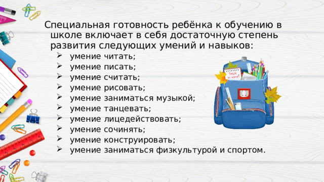 Специальная готовность ребёнка к обучению в школе включает в себя достаточную степень развития следующих умений и навыков: умение читать; умение писать; умение считать; умение рисовать; умение заниматься музыкой; умение танцевать; умение лицедействовать; умение сочинять; умение конструировать; умение заниматься физкультурой и спортом. умение читать; умение писать; умение считать; умение рисовать; умение заниматься музыкой; умение танцевать; умение лицедействовать; умение сочинять; умение конструировать; умение заниматься физкультурой и спортом. 