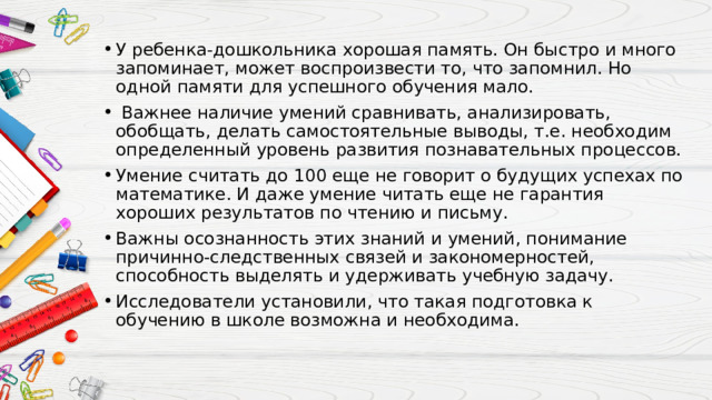 У ребенка-дошкольника хорошая память. Он быстро и много запоминает, может воспроизвести то, что запомнил. Но одной памяти для успешного обучения мало.  Важнее наличие умений сравнивать, анализировать, обобщать, делать самостоятельные выводы, т.е. необходим определенный уровень развития познавательных процессов. Умение считать до 100 еще не говорит о будущих успехах по математике. И даже умение читать еще не гарантия хороших результатов по чтению и письму. Важны осознанность этих знаний и умений, понимание причинно-следственных связей и закономерностей, способность выделять и удерживать учебную задачу. Исследователи установили, что такая подготовка к обучению в школе возможна и необходима. 