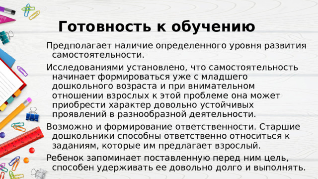 Готовность к обучению  Предполагает наличие определенного уровня развития самостоятельности. Исследованиями установлено, что самостоятельность начинает формироваться уже с младшего дошкольного возраста и при внимательном отношении взрослых к этой проблеме она может приобрести характер довольно устойчивых проявлений в разнообразной деятельности. Возможно и формирование ответственности. Старшие дошкольники способны ответственно относиться к заданиям, которые им предлагает взрослый. Ребенок запоминает поставленную перед ним цель, способен удерживать ее довольно долго и выполнять. 