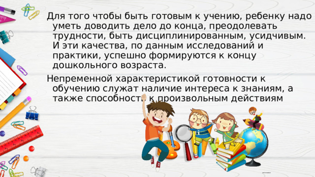 Для того чтобы быть готовым к учению, ребенку надо уметь доводить дело до конца, преодолевать трудности, быть дисциплинированным, усидчивым. И эти качества, по данным исследований и практики, успешно формируются к концу дошкольного возраста. Непременной характеристикой готовности к обучению служат наличие интереса к знаниям, а также способность к произвольным действиям 