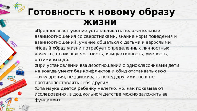 Готовность к новому образу жизни  Предполагает умение устанавливать положительные взаимоотношения со сверстниками, знание норм поведения и взаимоотношений, умение общаться с детьми и взрослыми. Новый образ жизни потребует определенных личностных качеств, таких, как честность, инициативность, умелость, оптимизм и др. При установлении взаимоотношений с одноклассниками дети не всегда умеют без конфликтов и обид отстаивать свою точку зрения, не заискивать перед другими, но и не противопоставлять себя другим. Эта наука дается ребенку нелегко, но, как показывают исследования, в дошкольном детстве можно заложить ее фундамент. 
