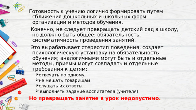 Готовность к учению логично формировать путем сближения дошкольных и школьных форм организации и методов обучения.  Конечно, не следует превращать детский сад в школу, но должно быть общее: обязательность, систематичность проведения занятий.  Это вырабатывает стереотип поведения, создает психологическую установку на обязательность обучения; аналогичными могут быть и отдельные методы, приемы могут совпадать и отдельные требования к детям: отвечать по одному, не мешать товарищам, слушать их ответы,  выполнять задание воспитателя (учителя) отвечать по одному, не мешать товарищам, слушать их ответы,  выполнять задание воспитателя (учителя) Но превращать занятие в урок недопустимо. 