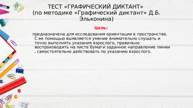 ТЕСТ «ГРАФИЧЕСКИЙ ДИКТАНТ»  (по методике «Графический диктант» Д.Б. Эльконина)   Цель:  предназначена для исследования ориентации в пространстве. С ее помощью выявляется умение внимательно слушать и точно выполнять указания взрослого, правильно воспроизводить на листе бумаги заданное направление линии , самостоятельно действовать по указанию взрослого. 