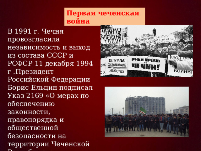 Первая чеченская война  В 1991 г. Чечня провозгласила независимость и выход из состава СССР и РСФСР 11 декабря 1994 г .Президент Российской Федерации Борис Ельцин подписал Указ 2169 «О мерах по обеспечению законности, правопорядка и общественной безопасности на территории Чеченской Республики».  