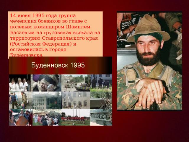 14 июня 1995 года группа чеченских боевиков во главе с полевым командиром Шамилем Басаевым на грузовиках въехала на территорию Ставропольского края (Российская Федерация) и остановилась в городе Будённовске.  