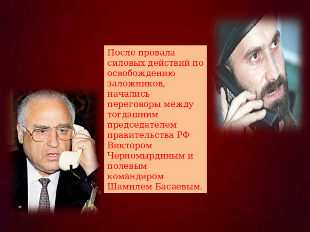 После провала силовых действий по освобождению заложников, начались переговоры между тогдашним председателем правительства РФ Виктором Черномырдиным и полевым командиром Шамилем Басаевым. 