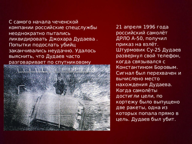 С самого начала чеченской компании российские спецслужбы неоднократно пытались ликвидировать Джохара Дудаева . Попытки подослать убийц заканчивались неудачно. Удалось выяснить, что Дудаев часто разговаривает по спутниковому телефону 21 апреля 1996 года российский самолёт ДРЛО А-50, получил приказ на взлёт. Штурмовик Су-25 Дудаев развернул свой телефон, когда связывался с Константином Боровым. Сигнал был перехвачен и вычислено место нахождения Дудаева. Когда самолёты достигли цели, по кортежу было выпущено две ракеты, одна из которых попала прямо в цель. Дудаев был убит. 