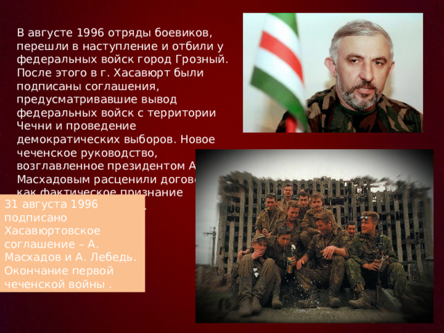 В августе 1996 отряды боевиков, перешли в наступление и отбили у федеральных войск город Грозный. После этого в г. Хасавюрт были подписаны соглашения, предусматривавшие вывод федеральных войск с территории Чечни и проведение демократических выборов. Новое чеченское руководство, возглавленное президентом А. Масхадовым расценили договор как фактическое признание независимости Чечни. 31 августа 1996 подписано Хасавюртовское соглашение – А. Масхадов и А. Лебедь. Окончание первой чеченской войны . 