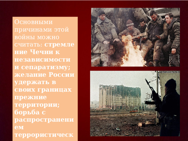 Основными причинами этой войны можно считать:  стремление Чечни к независимости и сепаратизму; желание России удержать в своих границах прежние территории; борьба с распространением террористических группировок . 