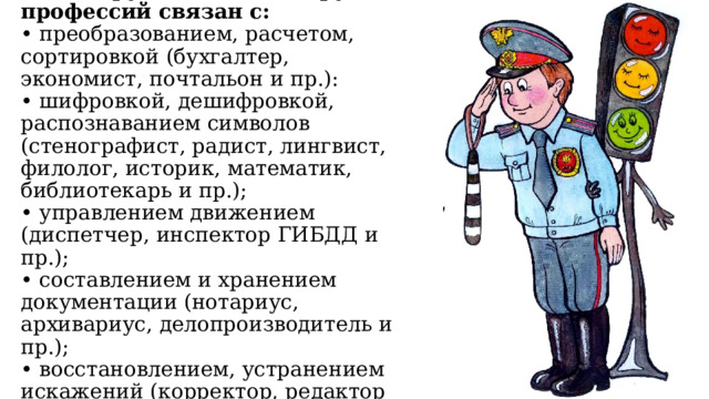 З. Человек - знаковая система (Ч-З). Труд людей этой группы профессий связан с:  • преобразованием, расчетом, сортировкой (бухгалтер, экономист, почтальон и пр.):  • шифровкой, дешифровкой, распознаванием символов (стенографист, радист, лингвист, филолог, историк, математик, библиотекарь и пр.);  • управлением движением (диспетчер, инспектор ГИБДД и пр.);  • составлением и хранением документации (нотариус, архивариус, делопроизводитель и пр.);  • восстановлением, устранением искажений (корректор, редактор и пр.). 
