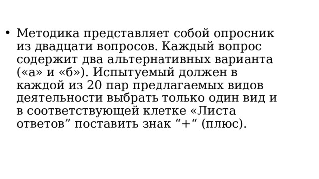 Методика представляет собой опросник из двадцати вопросов. Каждый вопрос содержит два альтернативных варианта («а» и «б»). Испытуемый должен в каждой из 20 пар предлагаемых видов деятельности выбрать только один вид и в соответствующей клетке «Листа ответов” поставить знак “+“ (плюс). 