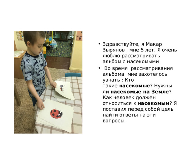 Здравствуйте, я Макар Зырянов , мне 5 лет. Я очень люблю рассматривать альбом с насекомыми   Во время рассматривания альбома мне захотелось узнать : Кто такие  насекомые ? Нужны ли  насекомые на Земле ? Как человек должен относиться к  насекомым ? Я поставил перед собой цель найти ответы на эти вопросы. 