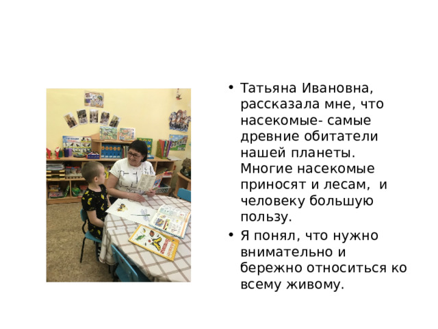 Татьяна Ивановна, рассказала мне, что насекомые- самые древние обитатели нашей планеты. Многие насекомые приносят и лесам, и человеку большую пользу. Я понял, что нужно внимательно и бережно относиться ко всему живому. 
