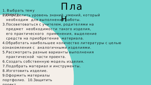 П л а н 1 .  В ы б р а т ь  т е м у  п р о е к т а . Определить  уровень  знаний,  умений,  который  необходим  для  выполнения  работы. Посоветоваться  с  учителем,  родителями  на  предмет  необходимости такого изделия, его практического  применения, выделение средств на приобретение  материала. Обработать  наибольшее  количество  литературы  с  целью  ознакомления  с  аналогичными  изделиями. Рассмотреть  разные  варианты  выполнения  практической  части  проекта. Создать  собственную  модель  изделия. Подобрать  материал  и  инструменты. Изготовить  изделие. Оформить  материалы  портфолио.  10.Защитить  проект. 