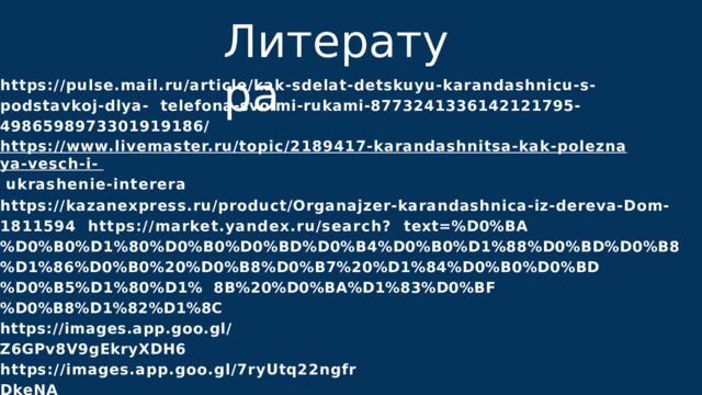 Л и т е р а т у р а https://pulse.mail.ru/article/kak-sdelat-detskuyu-karandashnicu-s-podstavkoj-dlya-  telefona-svoimi-rukami-8773241336142121795-4986598973301919186/  https://www.livemaster.ru/topic/2189417-karandashnitsa-kak-poleznaya-vesch-i-  ukrashenie-interera https://kazanexpress.ru/product/Organajzer-karandashnica-iz-dereva-Dom-1811594  https://market.yandex.ru/search?  text=%D0%BA%D0%B0%D1%80%D0%B0%D0%BD%D0%B4%D0%B0%D1%88%D0%BD%D0%B8 %D1%86%D0%B0%20%D0%B8%D0%B7%20%D1%84%D0%B0%D0%BD%D0%B5%D1%80%D1%  8B%20%D0%BA%D1%83%D0%BF%D0%B8%D1%82%D1%8C https://images.app.goo.gl/Z6GPv8V9gEkryXDH6  https://images.app.goo.gl/7ryUtq22ngfrDkeNA  https://images.app.goo.gl/TUPUA55BtC5r3awH9 