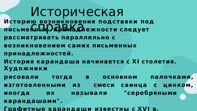 И с т о р и ч е с к а я  с п р а в к а Историю возникновения подставки под письменные  принадлежности  следует  рассматривать  параллельно  с  возникновением  самих  письменных  принадлежностей. История  карандаша  начинается  с  XІ  столетия.  Художники рисовали  тогда  в  основном  палочками,  изготовленными  из  смеси  свинца  с  цинком,  иногда  их  называли  