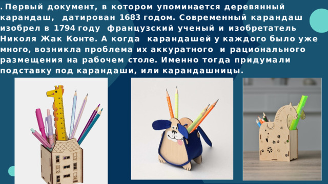 . Первый документ, в котором упоминается деревянный карандаш,  датирован 1683 годом. Современный карандаш изобрел в 1794 году  французский ученый и изобретатель Николя Жак Конте. А когда  карандашей  у  каждого  было  уже  много,  возникла  проблема  их  аккуратного  и рационального размещения на рабочем столе. Именно тогда придумали  подставку  под  карандаши,  или  карандашницы. 