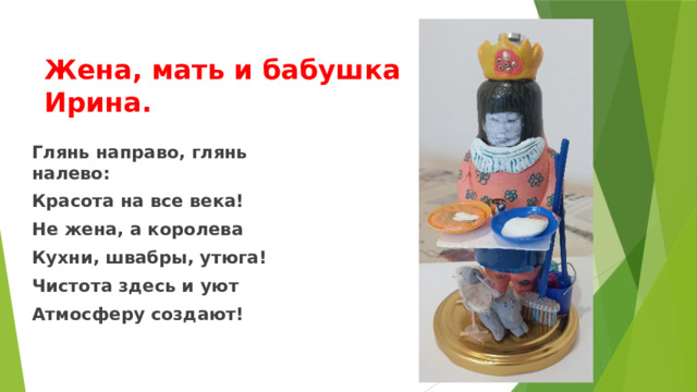 Жена, мать и бабушка Ирина. Глянь направо, глянь налево: Красота на все века! Не жена, а королева Кухни, швабры, утюга! Чистота здесь и уют Атмосферу создают! 