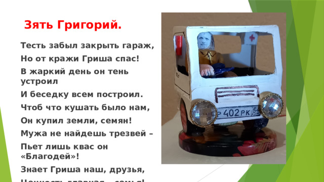  Зять Григорий. Тесть забыл закрыть гараж, Но от кражи Гриша спас! В жаркий день он тень устроил И беседку всем построил. Чтоб что кушать было нам, Он купил земли, семян! Мужа не найдешь трезвей – Пьет лишь квас он «Благодей»! Знает Гриша наш, друзья, Ценность главная – семья! 