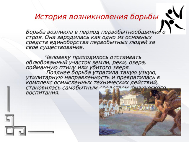 История возникновения борьбы   Борьба возникла в период первобытнообщинного строя. Она зародилась как одно из основных средств единоборства первобытных людей за свое существование.    Человеку приходилось отстаивать облюбованный участок земли, реки, озера, пойманную птицу или убитого зверя.    Позднее борьба утратила такую узкую, утилитарную направленность и превратилась в комплекс осмысленных технических действий, становилась самобытным средством физического воспитания. 