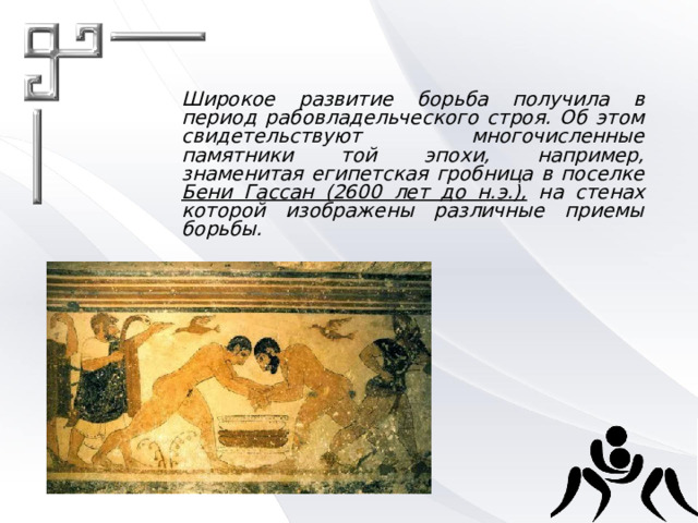 Широкое развитие борьба получила в период рабовладельческого строя. Об этом свидетельствуют многочисленные памятники той эпохи, например, знаменитая египетская гробница в поселке Бени Гассан (2600 лет до н.э.), на стенах которой изображены различные приемы борьбы. 