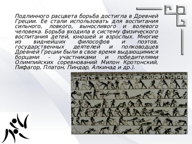 Подлинного расцвета борьба достигла в Древней Греции. Ее стали использовать для воспитания сильного, ловкого, выносливого и волевого человека. Борьба входила в систему физического воспитания детей, юношей и взрослых. Многие из виднейших философов и поэтов, государственных деятелей и полководцев Древней Греции были в свое время выдающимися борцами - участниками и победителями Олимпийских соревнований Милон Кротонский, Пифагор, Платон, Пиндар, Алкинад и др.). 