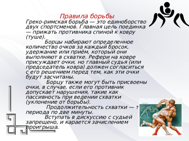 Правила борьбы Греко-римская борьба — это единоборство двух спортсменов. Главная цель поединка — прижать противника спиной к ковру (туше).   Борцы набирают определенное количество очков за каждый бросок, удержание или приём, который они выполняют в схватке. Рефери на ковре присуждает очки, но главный судья (или председатель ковра) должен согласиться с его решением перед тем, как эти очки будут засчитаны.    Борцу также могут быть присвоены очки, в случае, если его противник допускает нарушения, такие как пассивность при ведении схватки (уклонение от борьбы).    Продолжительность схватки — три периода по две минуты.   Вступать в дискуссию с судьей запрещено, и карается зачислением проигрыша. 