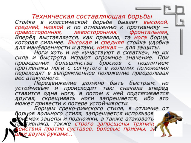 Техническая составляющая борьбы Стойка в классической борьбе бывает высокой, средней, низкой и по отношению к противнику — правосторонняя, левосторонняя, фронтальная . Вперёд выставляется, как правило, та нога борца, которая сильнее. Высокая  и  средняя  стойка удобна для манёвренности и атаки , низкая — для защиты.   Ноги хоть и не «участвуют в схватке», но их сила и быстрота играют огромное значение. При проведении большинства бросков с поднятием противника ноги с согнутого в коленях положения переходят в выпрямленное положение преодолевая вес атакуемого.   Передвижение должно быть быстрым, но устойчивым и происходит так: сначала вперёд ставится одна нога, а потом к ней подтягивается другая, скрещивать ноги запрещается, ибо это может привести к потере устойчивости.   Борцам греко-римского стиля, в отличие от борцов вольного стиля, запрещается использовать в приёмах зацепы и подножки, а также атаковать ноги противника, также строго запрещены технические действия против суставов, болевые приёмы, захват шеи двумя руками…   