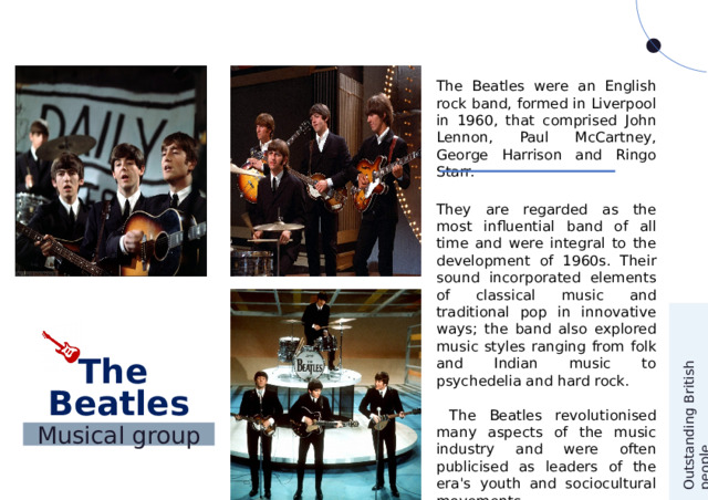 Outstanding British people The Beatles were an English rock band, formed in Liverpool in 1960, that comprised John Lennon, Paul McCartney, George Harrison and Ringo Starr. They are regarded as the most influential band of all time and were integral to the development of 1960s. Their sound incorporated elements of classical music and traditional pop in innovative ways; the band also explored music styles ranging from folk and Indian music to psychedelia and hard rock.  The Beatles revolutionised many aspects of the music industry and were often publicised as leaders of the era's youth and sociocultural movements. The Beatles Musical group 