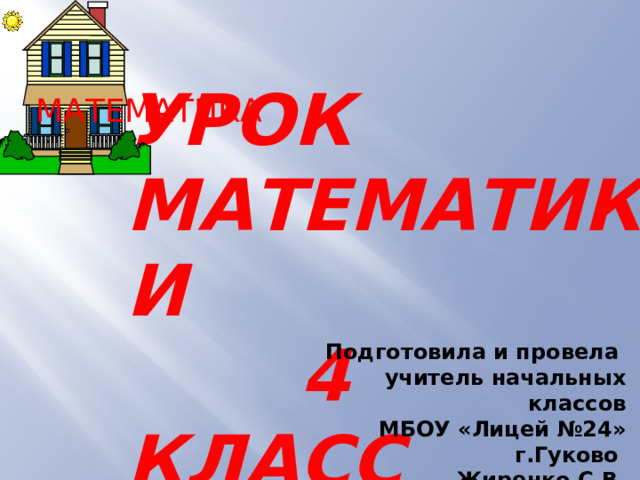  УРОК МАТЕМАТИКИ  4 КЛАСС МАТЕМАТИКА  Подготовила и провела учитель начальных классов МБОУ «Лицей №24» г.Гуково Жиренко С.В. 
