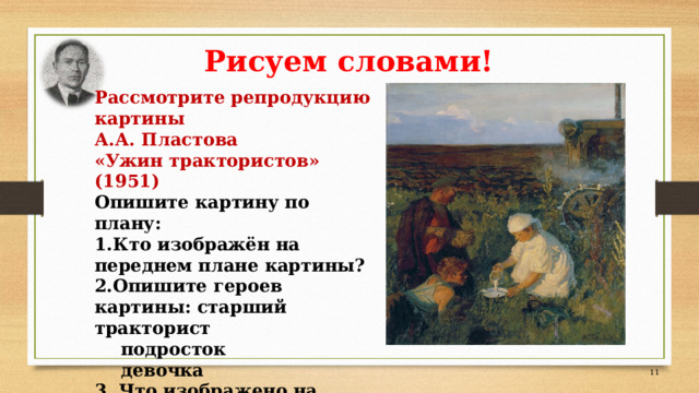 Рисуем словами! Рассмотрите репродукцию картины А.А. Пластова «Ужин трактористов» (1951) Опишите картину по плану: Кто изображён на переднем плане картины? Опишите героев картины: старший тракторист  подросток  девочка 3. Что изображено на заднем плане?   