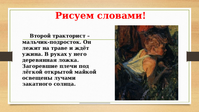 Рисуем словами!  Второй тракторист – мальчик-подросток. Он лежит на траве и ждёт ужина. В руках у него деревянная ложка. Загоревшие плечи под лёгкой открытой майкой освещены лучами закатного солнца.  Второй тракторист – мальчик-подросток. Он лежит на траве и ждёт ужина. В руках у него деревянная ложка. Загоревшие плечи под лёгкой открытой майкой освещены лучами закатного солнца.  