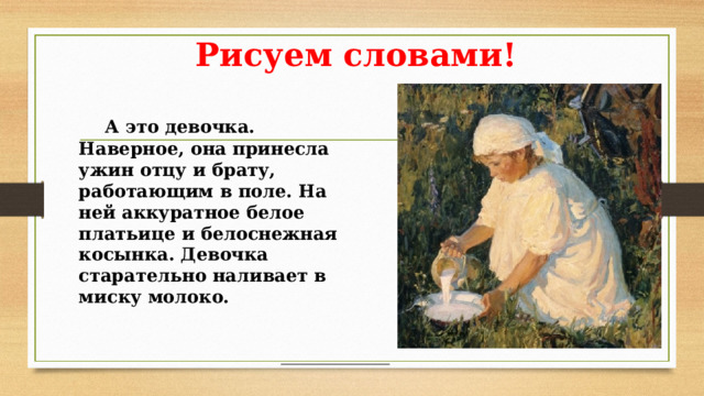 Рисуем словами!  А это девочка. Наверное, она принесла ужин отцу и брату, работающим в поле. На ней аккуратное белое платьице и белоснежная косынка. Девочка старательно наливает в миску молоко.  А это девочка. Наверное, она принесла ужин отцу и брату, работающим в поле. На ней аккуратное белое платьице и белоснежная косынка. Девочка старательно наливает в миску молоко.  