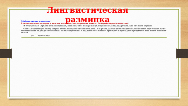 Лингвистическая разминка Обобщим знания о наречиях! Выпишите из текста наречия, вместе с глаголами, от которых они зависят. Разберите наречия по составу.  В это утро мы с Серёжей встали пораньше, напились чаю. Взяв ружьецо, отправились в сад над речкой. Как там было хорошо!  Сквозь поредевшую листву старых яблонь внизу под нами синела река. А за рекой, далеко-далеко виднелись скошенные, опустевшие луга с потемневшими от дождя стогами сена, жёлтые перелески. И над всем этим осенним простором в прохладном прозрачном небе плыли одинокие облака.             (по Г. Скребицкому) 