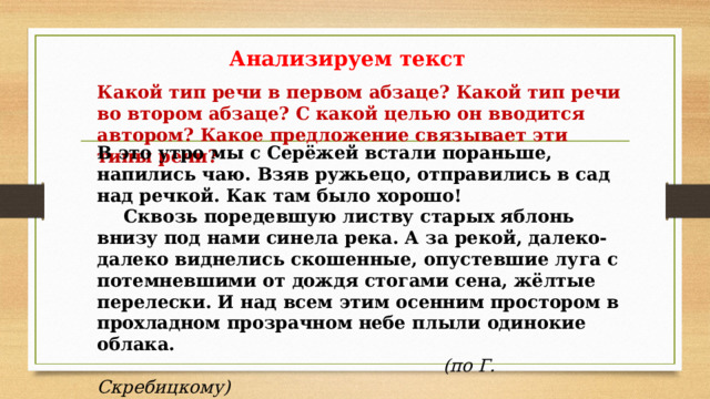 Анализируем текст Какой тип речи в первом абзаце? Какой тип речи во втором абзаце? С какой целью он вводится автором? Какое предложение связывает эти типы речи? В это утро мы с Серёжей встали пораньше, напились чаю. Взяв ружьецо, отправились в сад над речкой. Как там было хорошо!  Сквозь поредевшую листву старых яблонь внизу под нами синела река. А за рекой, далеко-далеко виднелись скошенные, опустевшие луга с потемневшими от дождя стогами сена, жёлтые перелески. И над всем этим осенним простором в прохладном прозрачном небе плыли одинокие облака.             (по Г. Скребицкому) 