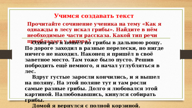 Учимся создавать текст Прочитайте сочинение ученика на тему «Как я однажды в лесу искал грибы». Найдите в нём необходимые части рассказа. Какой тип речи преобладает у автора?  Один раз я пошёл по грибы в дальнюю рощу. По дороге заходил в разные перелески, но нигде ничего не находил. Наконец я пришёл в своё заветное место. Там тоже было пусто. Решив побродить ещё немного, я начал углубляться в лес.  Вдруг густые заросли кончились, и я вышел на поляну. На этой поляне тут и там росли самые разные грибы. Долго я любовался этой картиной. Налюбовавшись, кинулся собирать грибы.  Домой я вернулся с полной корзиной. 