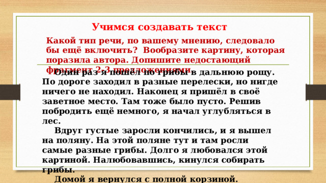 Учимся создавать текст Какой тип речи, по вашему мнению, следовало бы ещё включить? Вообразите картину, которая поразила автора. Допишите недостающий фрагмент 2-3 предложениями.  Один раз я пошёл по грибы в дальнюю рощу. По дороге заходил в разные перелески, но нигде ничего не находил. Наконец я пришёл в своё заветное место. Там тоже было пусто. Решив побродить ещё немного, я начал углубляться в лес.  Вдруг густые заросли кончились, и я вышел на поляну. На этой поляне тут и там росли самые разные грибы. Долго я любовался этой картиной. Налюбовавшись, кинулся собирать грибы.  Домой я вернулся с полной корзиной. 