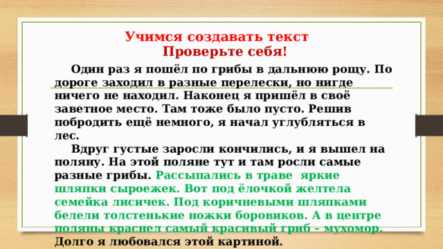 Учимся создавать текст Проверьте себя!  Один раз я пошёл по грибы в дальнюю рощу. По дороге заходил в разные перелески, но нигде ничего не находил. Наконец я пришёл в своё заветное место. Там тоже было пусто. Решив побродить ещё немного, я начал углубляться в лес.  Вдруг густые заросли кончились, и я вышел на поляну. На этой поляне тут и там росли самые разные грибы. Рассыпались в траве яркие шляпки сыроежек. Вот под ёлочкой желтела семейка лисичек. Под коричневыми шляпками белели толстенькие ножки боровиков. А в центре поляны краснел самый красивый гриб – мухомор. Долго я любовался этой картиной. Налюбовавшись, кинулся собирать грибы.  Домой я вернулся с полной корзиной. 