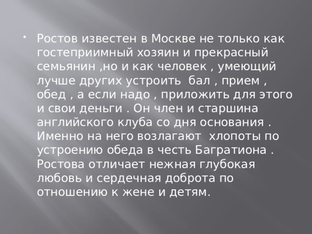 Ростов известен в Москве не только как гостеприимный хозяин и прекрасный семьянин ,но и как человек , умеющий лучше других устроить бал , прием , обед , а если надо , приложить для этого и свои деньги . Он член и старшина английского клуба со дня основания . Именно на него возлагают хлопоты по устроению обеда в честь Багратиона .  Ростова отличает нежная глубокая любовь и сердечная доброта по отношению к жене и детям. 