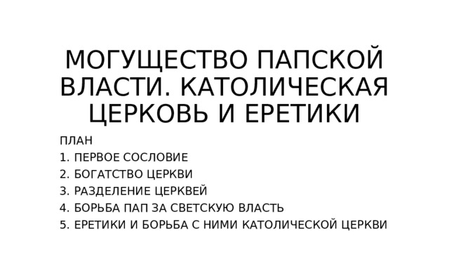 МОГУЩЕСТВО ПАПСКОЙ ВЛАСТИ. КАТОЛИЧЕСКАЯ ЦЕРКОВЬ И ЕРЕТИКИ ПЛАН 1. ПЕРВОЕ СОСЛОВИЕ 2. БОГАТСТВО ЦЕРКВИ 3. РАЗДЕЛЕНИЕ ЦЕРКВЕЙ 4. БОРЬБА ПАП ЗА СВЕТСКУЮ ВЛАСТЬ 5. ЕРЕТИКИ И БОРЬБА С НИМИ КАТОЛИЧЕСКОЙ ЦЕРКВИ 