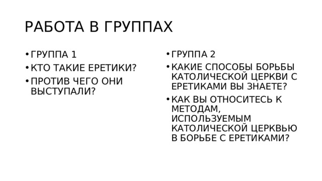 РАБОТА В ГРУППАХ ГРУППА 1 КТО ТАКИЕ ЕРЕТИКИ? ПРОТИВ ЧЕГО ОНИ ВЫСТУПАЛИ? ГРУППА 2 КАКИЕ СПОСОБЫ БОРЬБЫ КАТОЛИЧЕСКОЙ ЦЕРКВИ С ЕРЕТИКАМИ ВЫ ЗНАЕТЕ? КАК ВЫ ОТНОСИТЕСЬ К МЕТОДАМ, ИСПОЛЬЗУЕМЫМ КАТОЛИЧЕСКОЙ ЦЕРКВЬЮ В БОРЬБЕ С ЕРЕТИКАМИ? 
