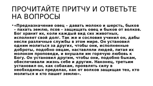 ПРОЧИТАЙТЕ ПРИТЧУ И ОТВЕТЬТЕ НА ВОПРОСЫ «Предназначение овец – давать молоко и шерсть, быков – пахать землю, псов – защищать овец и быков от волков. Бог хранит их, коли каждый вид сих животных, исполняет свой долг. Так же и сословия учинил он, дабы несли различные службы в этом мире. Он установил одним молиться за других, чтобы они, исполненные доброты, подобно овцам, наставляли людей, питая их молоком проповеди, и внушали им горячую любовь к Богу. Он установил другим, чтобы они, подобно быкам, обеспечивали жизнь себе и другим. Наконец, третьим установил он, как собакам, проявлять силу в необходимых пределах, как от волков защищая тех, кто молиться и кто пашет землю». 