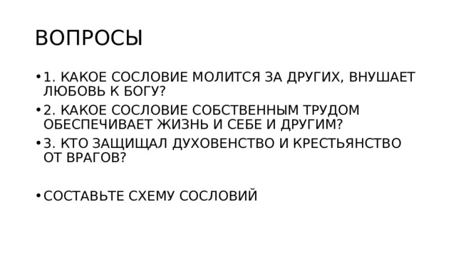 ВОПРОСЫ 1. КАКОЕ СОСЛОВИЕ МОЛИТСЯ ЗА ДРУГИХ, ВНУШАЕТ ЛЮБОВЬ К БОГУ? 2. КАКОЕ СОСЛОВИЕ СОБСТВЕННЫМ ТРУДОМ ОБЕСПЕЧИВАЕТ ЖИЗНЬ И СЕБЕ И ДРУГИМ? 3. КТО ЗАЩИЩАЛ ДУХОВЕНСТВО И КРЕСТЬЯНСТВО ОТ ВРАГОВ? СОСТАВЬТЕ СХЕМУ СОСЛОВИЙ 