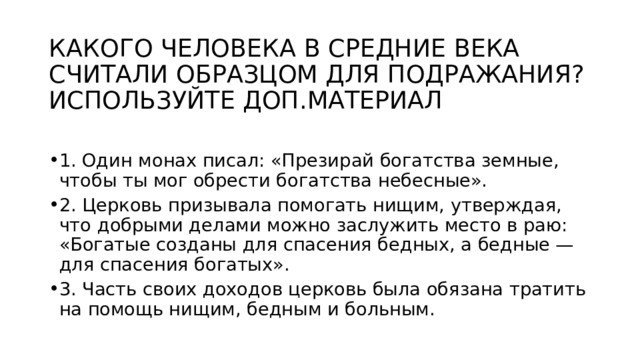 КАКОГО ЧЕЛОВЕКА В СРЕДНИЕ ВЕКА СЧИТАЛИ ОБРАЗЦОМ ДЛЯ ПОДРАЖАНИЯ? ИСПОЛЬЗУЙТЕ ДОП.МАТЕРИАЛ 1. Один монах писал: «Презирай богатства земные, чтобы ты мог обрести богатства небесные». 2. Церковь призывала помогать нищим, утверждая, что добрыми делами можно заслужить место в раю: «Богатые созданы для спасения бедных, а бедные — для спасения богатых». 3. Часть своих доходов церковь была обязана тратить на помощь нищим, бедным и больным. 