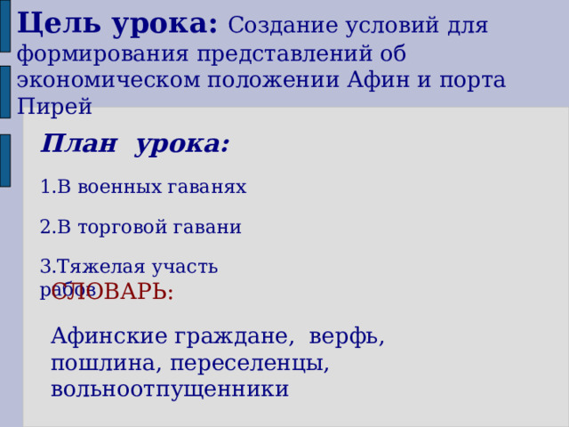 Цель урока:  Создание условий для формирования представлений об экономическом положении Афин и порта Пирей План урока: 1.В военных гаванях 2.В торговой гавани 3.Тяжелая участь рабов СЛОВАРЬ: Афинские граждане, верфь, пошлина, переселенцы, вольноотпущенники 